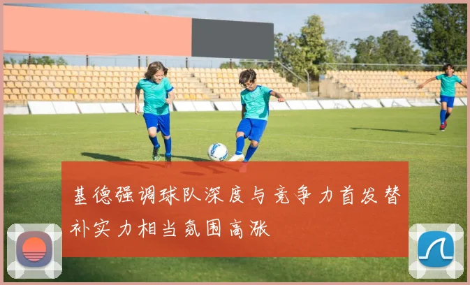 基德强调球队深度与竞争力首发替补实力相当氛围高涨