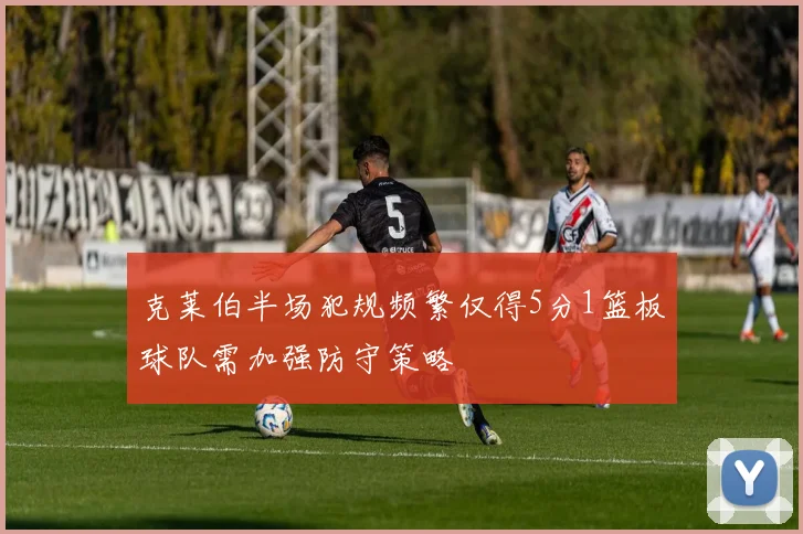 克莱伯半场犯规频繁仅得5分1篮板球队需加强防守策略