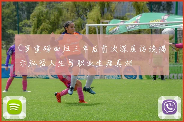 C罗重磅回归三年后首次深度访谈揭示私密人生与职业生涯真相
