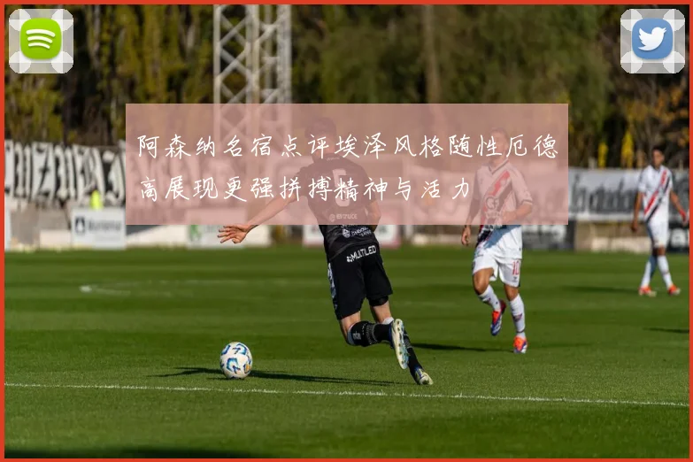 阿森纳名宿点评埃泽风格随性厄德高展现更强拼搏精神与活力