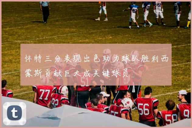 怀特三分表现出色助力球队胜利西蒙斯贡献巨大成关键球员