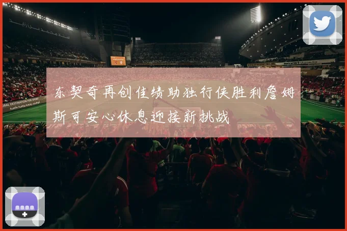 东契奇再创佳绩助独行侠胜利詹姆斯可安心休息迎接新挑战