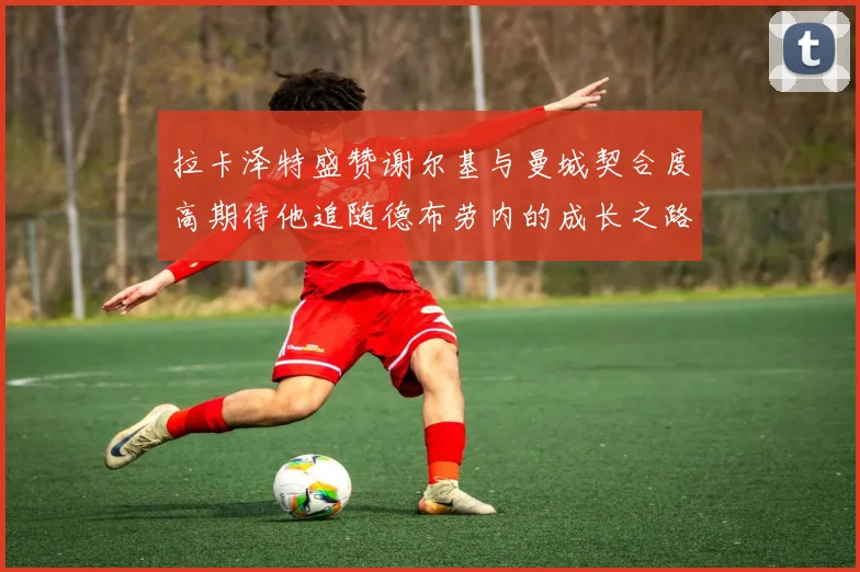 拉卡泽特盛赞谢尔基与曼城契合度高期待他追随德布劳内的成长之路