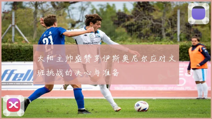 太阳主帅盛赞罗伊斯奥尼尔应对文班挑战的决心与准备