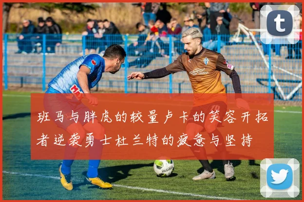班马与胖虎的较量卢卡的笑容开拓者逆袭勇士杜兰特的疲惫与坚持