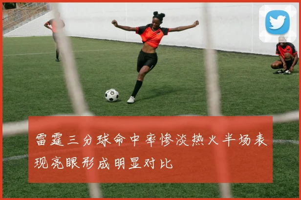 雷霆三分球命中率惨淡热火半场表现亮眼形成明显对比