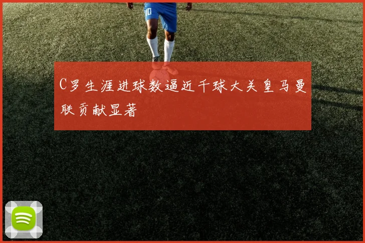 C罗生涯进球数逼近千球大关皇马曼联贡献显著