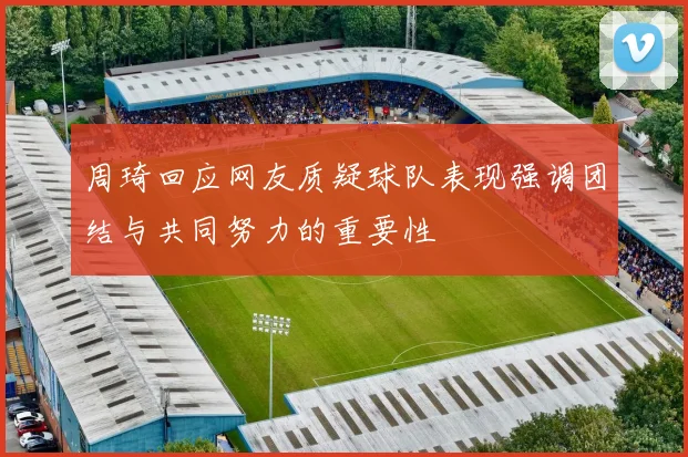 周琦回应网友质疑球队表现强调团结与共同努力的重要性