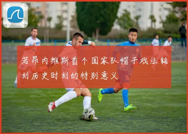 若昂内维斯首个国家队帽子戏法铭刻历史时刻的特别意义