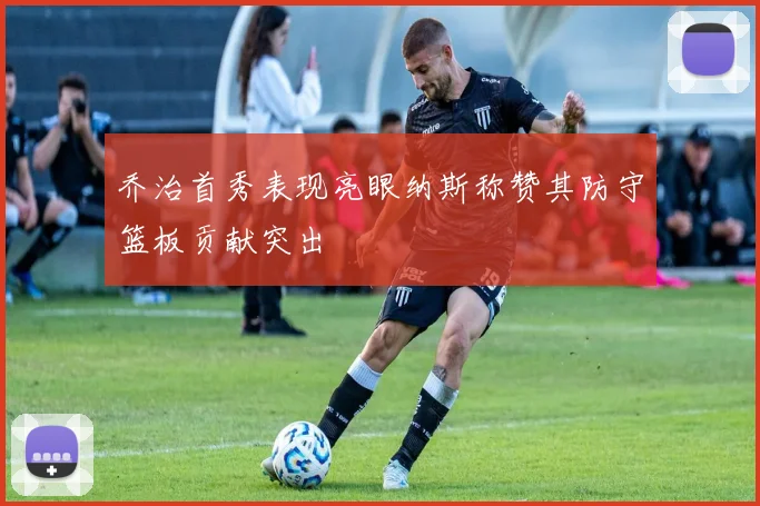 乔治首秀表现亮眼纳斯称赞其防守篮板贡献突出
