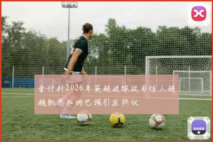 舍什科2026年英超进球效率惊人超越凯恩和姆巴佩引发热议