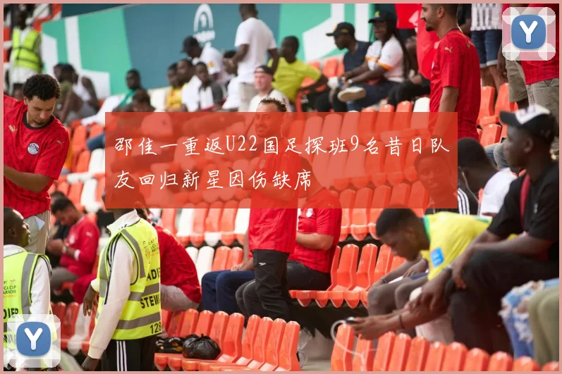 邵佳一重返U22国足探班9名昔日队友回归新星因伤缺席