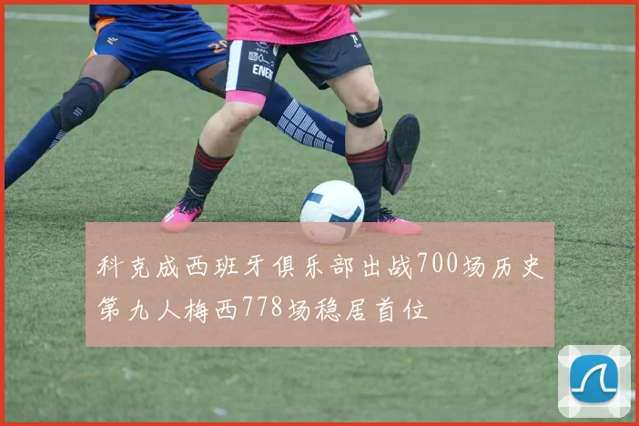 科克成西班牙俱乐部出战700场历史第九人梅西778场稳居首位