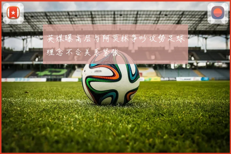 英媒曝高层与阿莫林争吵攻势足球理念不合关系紧张