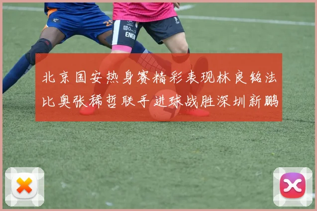 北京国安热身赛精彩表现林良铭法比奥张稀哲联手进球战胜深圳新鹏城