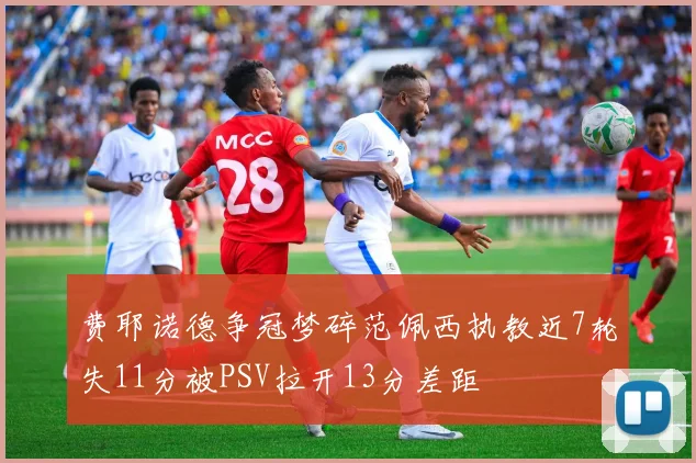 费耶诺德争冠梦碎范佩西执教近7轮失11分被PSV拉开13分差距
