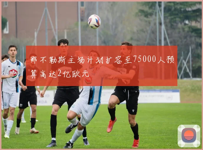 那不勒斯主场计划扩容至75000人预算高达2亿欧元