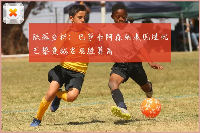 欧冠分析：巴萨和阿森纳表现堪忧巴黎曼城客场胜算高