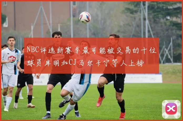 NBC评选新赛季最可能被交易的十位球员库明加CJ马尔卡宁等人上榜