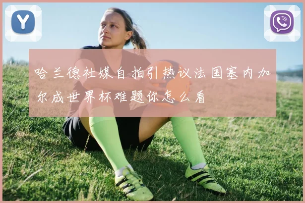 哈兰德社媒自拍引热议法国塞内加尔成世界杯难题你怎么看