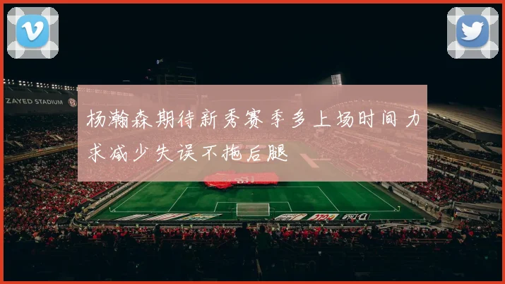 杨瀚森期待新秀赛季多上场时间力求减少失误不拖后腿